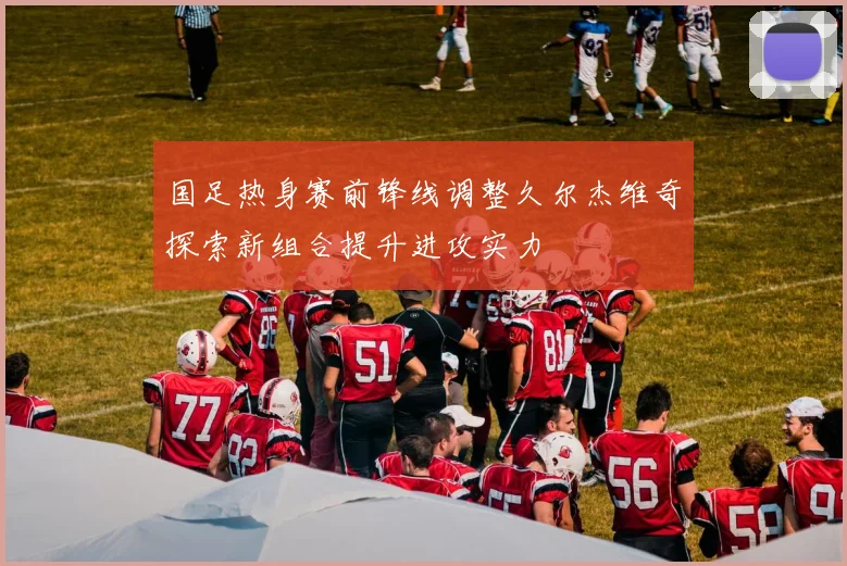 国足热身赛前锋线调整久尔杰维奇探索新组合提升进攻实力