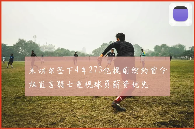 米切尔签下4年273亿提前续约曾令旭直言骑士重视球员薪资优先