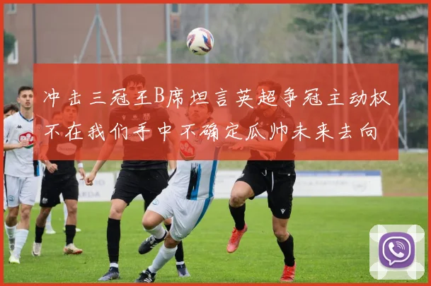 冲击三冠王B席坦言英超争冠主动权不在我们手中不确定瓜帅未来去向