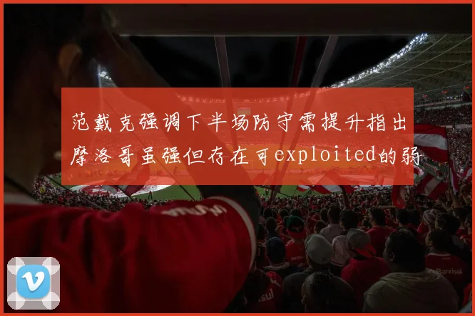范戴克强调下半场防守需提升指出摩洛哥虽强但存在可exploited的弱点