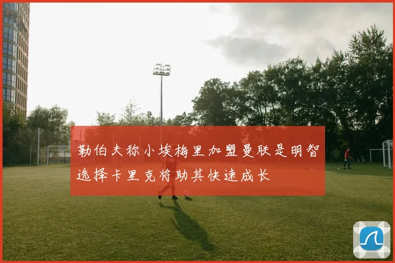 勒伯夫称小埃梅里加盟曼联是明智选择卡里克将助其快速成长