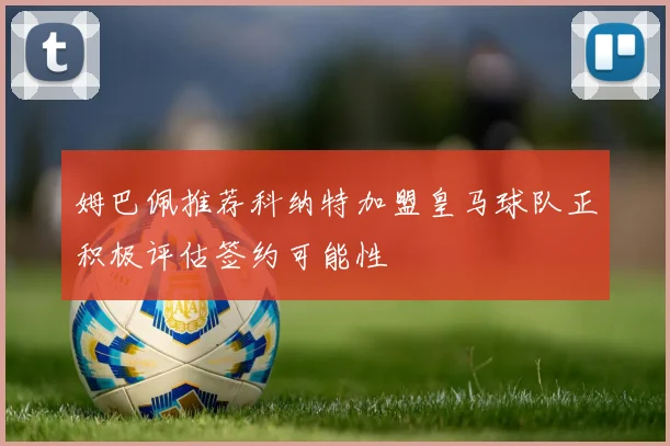姆巴佩推荐科纳特加盟皇马球队正积极评估签约可能性