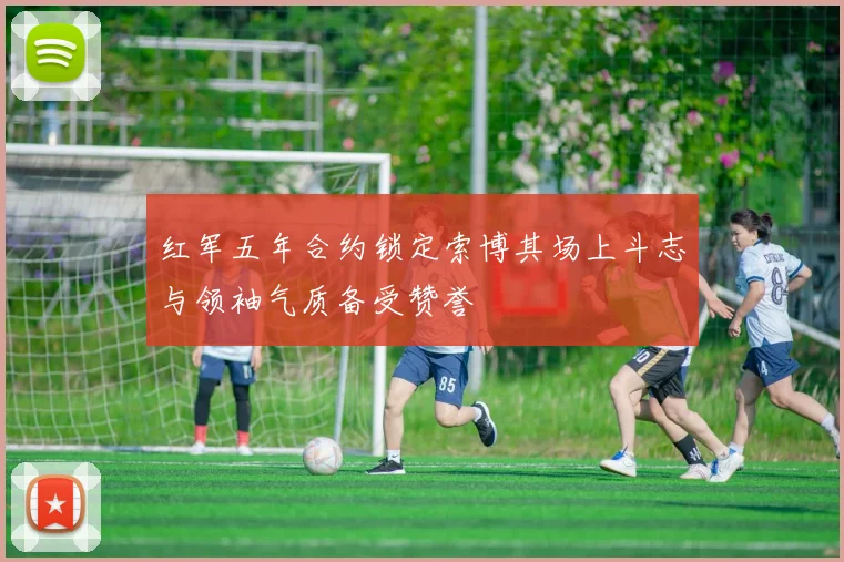 红军五年合约锁定索博其场上斗志与领袖气质备受赞誉