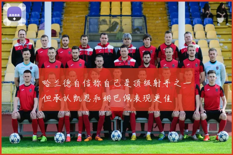 哈兰德自信称自己是顶级射手之一但承认凯恩和姆巴佩表现更佳