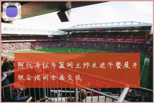 阿代马拉与篮网主帅共进午餐展开联合试训会面交流
