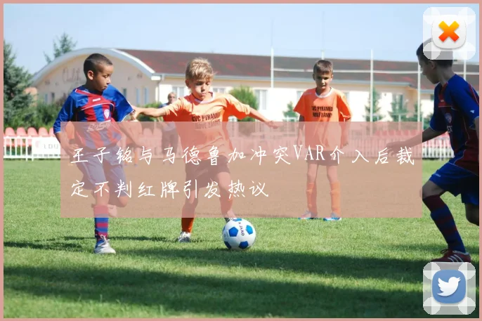 王子铭与马德鲁加冲突VAR介入后裁定不判红牌引发热议