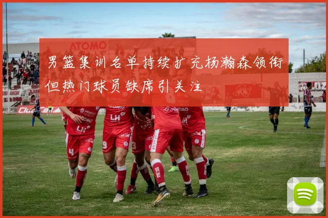 男篮集训名单持续扩充杨瀚森领衔但热门球员缺席引关注