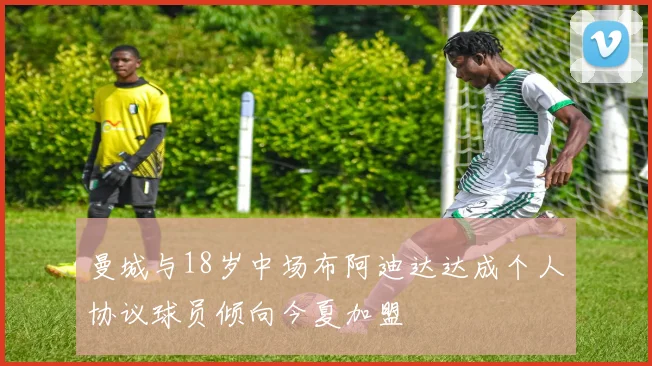 曼城与18岁中场布阿迪达达成个人协议球员倾向今夏加盟