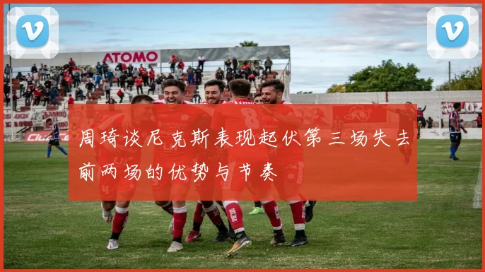 周琦谈尼克斯表现起伏第三场失去前两场的优势与节奏