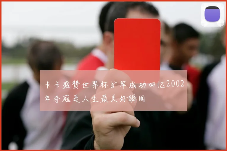 卡卡盛赞世界杯扩军成功回忆2002年夺冠是人生最美好瞬间