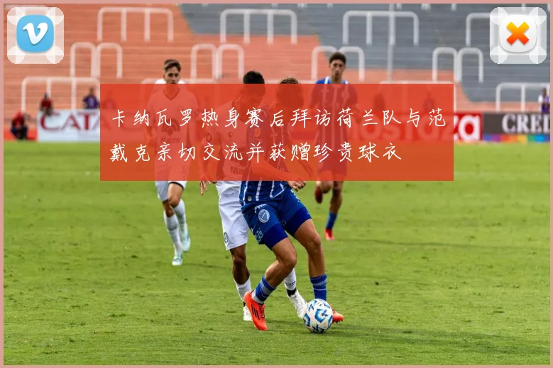 卡纳瓦罗热身赛后拜访荷兰队与范戴克亲切交流并获赠珍贵球衣