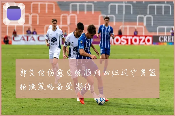 郭艾伦伤愈合练顺利回归辽宁男篮轮换策略备受期待