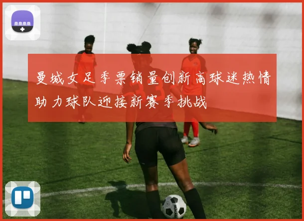 曼城女足季票销量创新高球迷热情助力球队迎接新赛季挑战