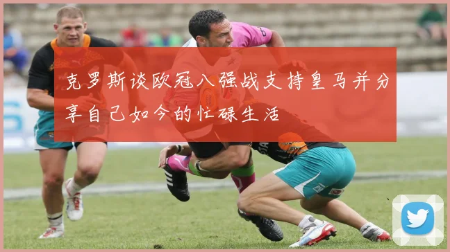克罗斯谈欧冠八强战支持皇马并分享自己如今的忙碌生活