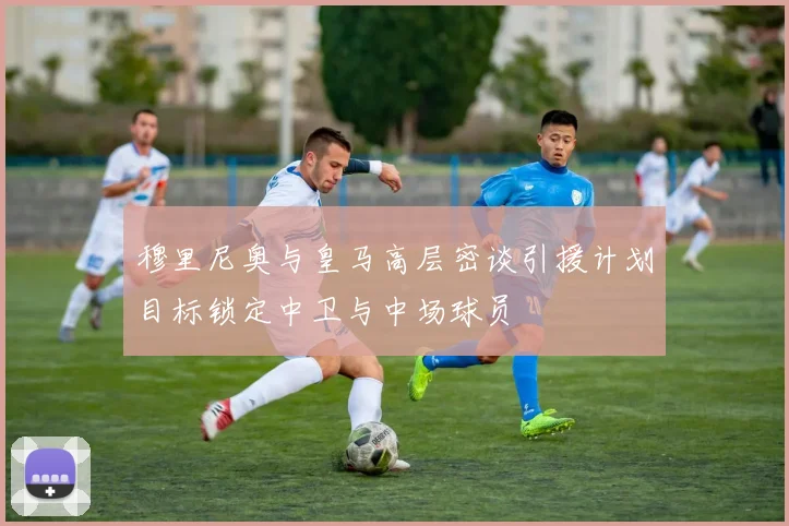 穆里尼奥与皇马高层密谈引援计划目标锁定中卫与中场球员