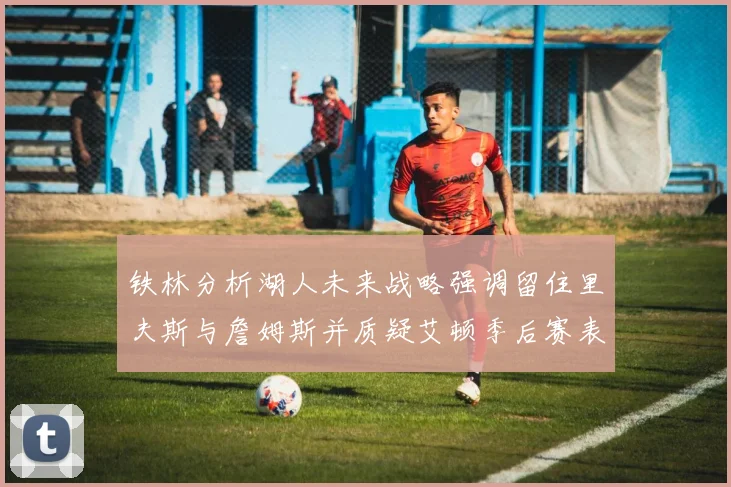 铁林分析湖人未来战略强调留住里夫斯与詹姆斯并质疑艾顿季后赛表现