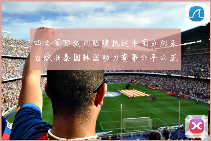 四名国际裁判陆续抵达中国分别来自欧洲泰国韩国助力赛事公平公正