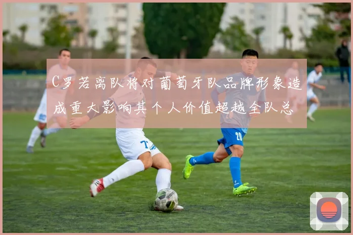C罗若离队将对葡萄牙队品牌形象造成重大影响其个人价值超越全队总和