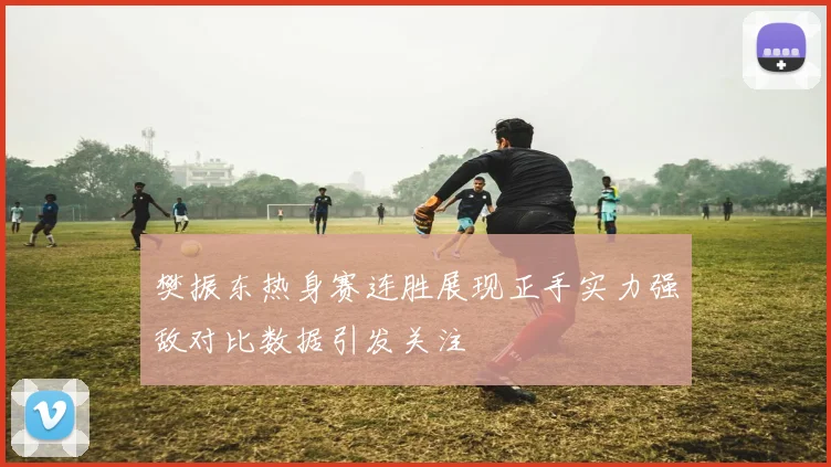 樊振东热身赛连胜展现正手实力强敌对比数据引发关注