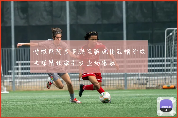 特维斯阿圭罗现场解说梅西帽子戏法深情致敬引发全场感动