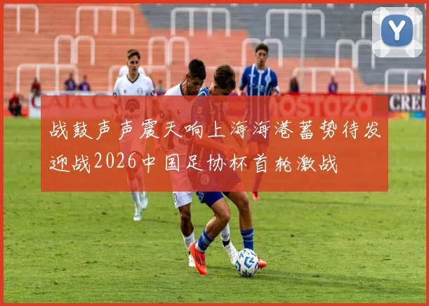 战鼓声声震天响上海海港蓄势待发迎战2026中国足协杯首轮激战
